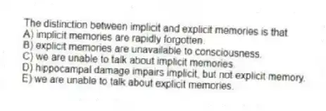 The distinction between implicit and explicit memories is that
A) implicit memories are rapidly forgotten.
B) explicit memories are unavailable to consciousness.
C) we are unable to talk about implicit memories.
D) hippocampal damage impairs implicit, but not explicit memory.
E) we are unable to talk about explicit memories.