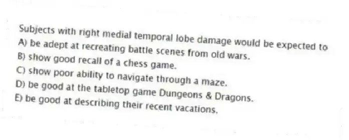 Subjects with right medial temporal lobe damage would be expected to
A) be adept at recreating battle scenes from old wars.
B) show good recall of a chess game.
C) show poor ability to navigate through a maze.
D) be good at the tabletop game Dungeons & Dragons.
E) be good at describing their recent vacations.