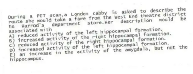 During a PET scan,a London cabby is asked to describe the route she would take a fare from the West End theatre district to Harrod's department store.Her description would be associated with
A) reduced activity of the left hippocampal formation.
B) increased activity of the right hippocampal formation.
C) reduced activity of the right hippocampal formation.
D) increased activity of the left hippocampal formation.
E) an increase in the activity of the amygdala, but not the hippocampus.