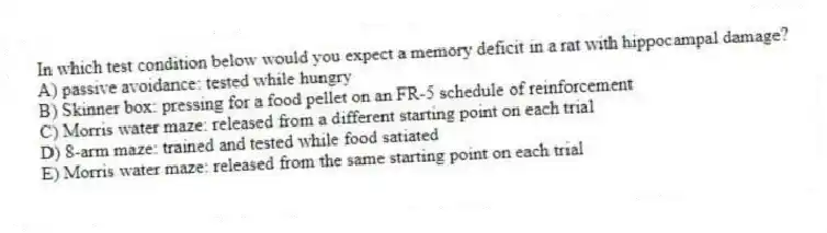 In which test condition below would you expect a memory deficit in a rat with hippocampal damage?
A) passive avoidance: tested while hungry
B) Skinner box: pressing for a food pellet on an FR-5 schedule of reinforcement
C) Morris water maze: released from a different starting point on each trial
D) 8-arm maze: trained and tested while food satiated
E) Morris water maze: released from the same starting point on each trial