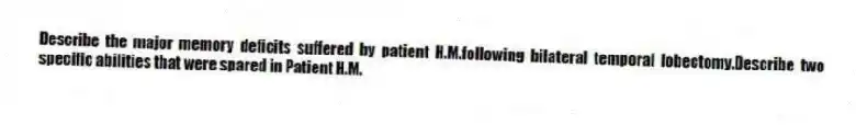 Describe the major memory deficits suffered by patient H.M.following bilateral temporal lobectomy.Describe two specific abilities that were spared in Patient H.M.