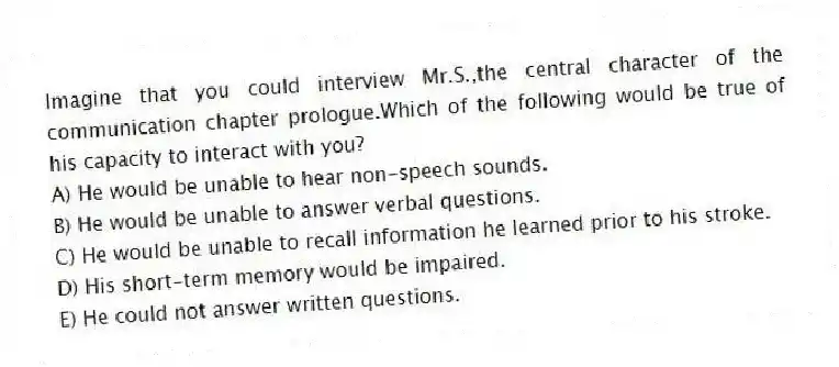 Imagine that you could interview Mr.S.,the central character of the communication chapter prologue.Which of the following would be true of his capacity to interact with you?
A) He would be unable to hear non-speech sounds.
B) He would be unable to answer verbal questions.
C) He would be unable to recall information he learned prior to his stroke.
D) His short-term memory would be impaired.
E) He could not answer written questions.