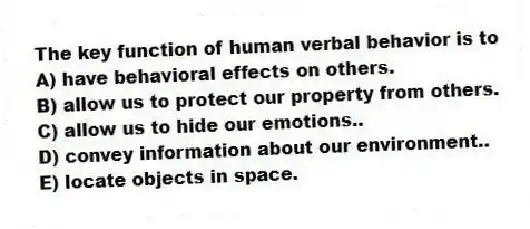 The key function of human verbal behavior is to
A) have behavioral effects on others.
B) allow us to protect our property from others.
C) allow us to hide our emotions..
D) convey information about our environment..
E) locate objects in space.