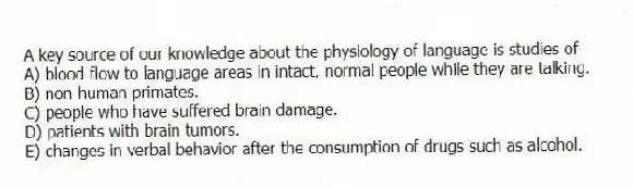 A key source of our knowledge about the physiology of language is studies of
A) blood flow to language areas in intact, normal people while they are talking.
B) non-human primates.
C) people who have suffered brain damage.
D) patients with brain tumors.
E) changes in verbal behavior after the consumption of drugs such as alcohol.