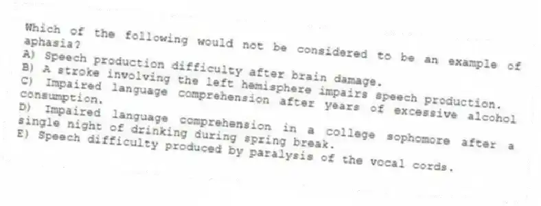 Which of the following would not be considered to be an example of aphasia?
A) Speech production difficulty after brain damage.
B) A stroke involving the left hemisphere impairs speech production.
C) Impaired language comprehension after years of excessive alcohol consumption.
D) Impaired language comprehension in a college sophomore after a single night of drinking during spring break.
E) Speech difficulty produced by paralysis of the vocal cords.