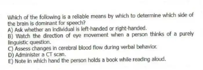 Which of the following is a reliable means by which to determine which side of the brain is dominant for speech?
A) Ask whether an individual is left-handed or right-handed.
B) Watch the direction of eye movement when a person thinks of a purely linguistic question.
C) Assess changes in cerebral blood flow during verbal behavior.
D) Administer a CT scan.
E) Note in which hand the person holds a book while reading aloud.