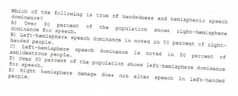 Which of the following is true of handedness and hemispheric speech dominance?
A) Over 90 percent of the population shows right-hemisphere dominance for speech.
B) Left-hemisphere speech dominance is noted in 50 percent of right-handed people.
C) Left-hemisphere speech dominance is noted in 50 percent of ambidextrous people.
D) Over 90 percent of the population shows left-hemisphere dominance for speech.
E) Right hemisphere damage does not alter speech in left-handed people.