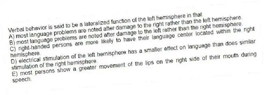 Verbal behavior is said to be a lateralized function of the left hemisphere in that
A) most language problems are noted after damage to the right rather than the left hemisphere.
B) most language problems are noted after damage to the left rather than the right hemisphere.
C) right-handed persons are more likely to have their language center located within the right hemisphere.
D) electrical stimulation of the left hemisphere has a smaller effect on language than does similar stimulation of the right hemisphere.
E) most persons show a greater movement of the lips on the right side of their mouth during speech.