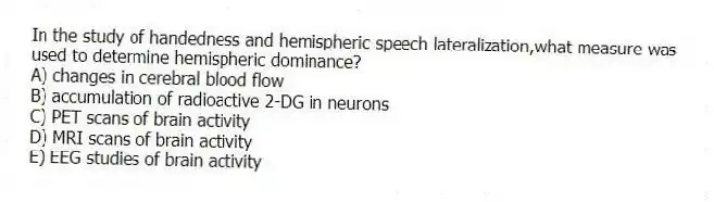 In the study of handedness and hemispheric speech lateralization,what measure was used to determine hemispheric dominance?
A) changes in cerebral blood flow
B) accumulation of radioactive 2-DG in neurons
C) PET scans of brain activity
D) MRI scans of brain activity
E) EEG studies of brain activity