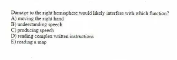 Damage to the right hemisphere would likely interfere with which function?
A) moving the right hand
B) understanding speech
C) producing speech
D) reading complex written instructions
E) reading a map