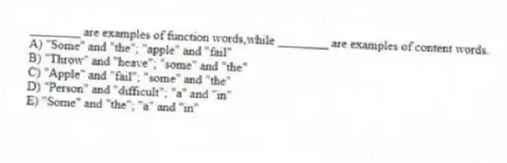 ________ are examples of function words,while ________ are examples of content words.
A) "Some" and "the"; "apple" and "fail"
B) "Throw" and "heave"; "some" and "the"
C) "Apple" and "fail"; "some" and "the"
D) "Person" and "difficult"; "a" and "in"
E) "Some" and "the"; "a" and "in"