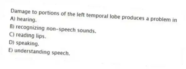 Damage to portions of the left temporal lobe produces a problem in
A) hearing.
B) recognizing non-speech sounds.
C) reading lips.
D) speaking.
E) understanding speech.