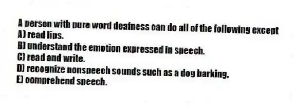 A person with pure word deafness can do all of the following except
A) read lips.
B) understand the emotion expressed in speech.
C) read and write.
D) recognize nonspeech sounds such as a dog barking.
E) comprehend speech.