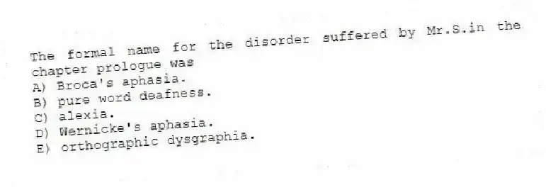 The formal name for the disorder suffered by Mr.S.in the chapter prologue was
A) Broca's aphasia.
B) pure word deafness.
C) alexia.
D) Wernicke's aphasia.
E) orthographic dysgraphia.
