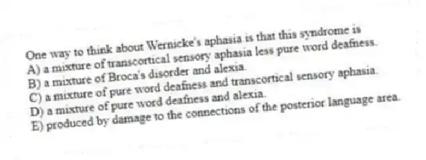 One way to think about Wernicke's aphasia is that this syndrome is
A) a mixture of transcortical sensory aphasia less pure word deafness.
B) a mixture of Broca's disorder and alexia.
C) a mixture of pure word deafness and transcortical sensory aphasia.
D) a mixture of pure word deafness and alexia.
E) produced by damage to the connections of the posterior language area.