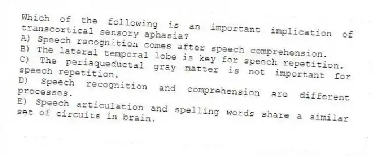 Which of the following is an important implication of transcortical sensory aphasia?
A) Speech recognition comes after speech comprehension.
B) The lateral temporal lobe is key for speech repetition.
C) The periaqueductal gray matter is not important for speech repetition.
D) Speech recognition and comprehension are different processes.
E) Speech articulation and spelling words share a similar set of circuits in brain.