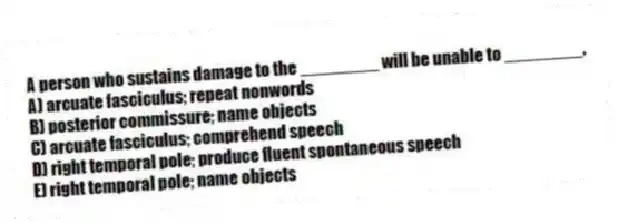 A person who sustains damage to the ________ will be unable to ________.
A) arcuate fasciculus; repeat nonwords
B) posterior commissure; name objects
C) arcuate fasciculus; comprehend speech
D) right temporal pole; produce fluent spontaneous speech
E) right temporal pole; name objects