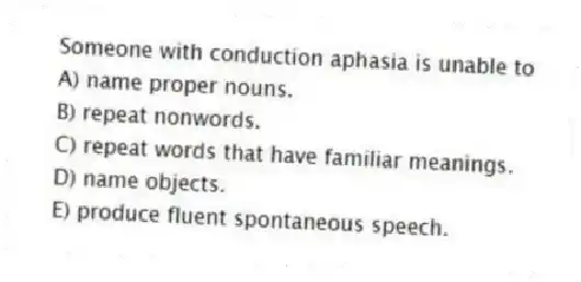Someone with conduction aphasia is unable to
A) name proper nouns.
B) repeat nonwords.
C) repeat words that have familiar meanings.
D) name objects.
E) produce fluent spontaneous speech.
