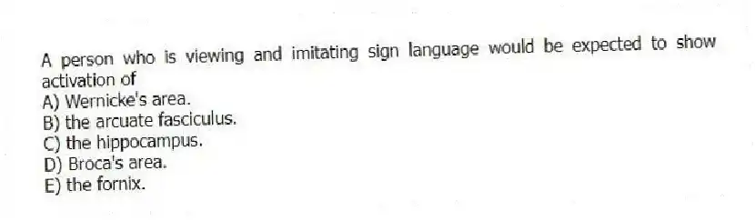 A person who is viewing and imitating sign language would be expected to show activation of
A) Wernicke's area.
B) the arcuate fasciculus.
C) the hippocampus.
D) Broca's area.
E) the fornix.