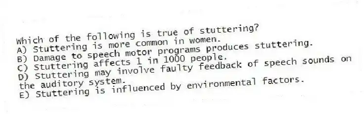 Which of the following is true of stuttering?
A) Stuttering is more common in women.
B) Damage to speech motor programs produces stuttering.
C) Stuttering affects 1 in 1000 people.
D) Stuttering may involve faulty feedback of speech sounds on the auditory system.
E) Stuttering is influenced by environmental factors.