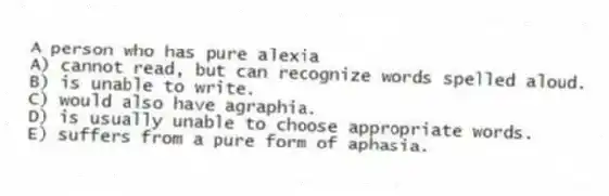 A person who has pure alexia
A) cannot read, but can recognize words spelled aloud.
B) is unable to write.
C) would also have agraphia.
D) is usually unable to choose appropriate words.
E) suffers from a pure form of aphasia.
