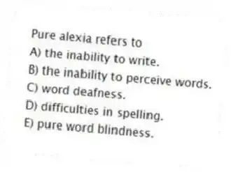 Pure alexia refers to
A) the inability to write.
B) the inability to perceive words.
C) word deafness.
D) difficulties in spelling.
E) pure word blindness.