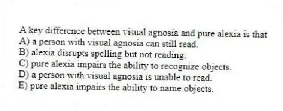A key difference between visual agnosia and pure alexia is that
A) a person with visual agnosia can still read.
B) alexia disrupts spelling but not reading.
C) pure alexia impairs the ability to recognize objects.
D) a person with visual agnosia is unable to read.
E) pure alexia impairs the ability to name objects.
