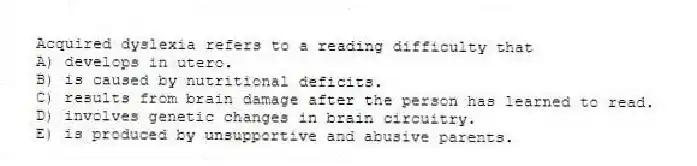 Acquired dyslexia refers to a reading difficulty that
A) develops in utero.
B) is caused by nutritional deficits.
C) results from brain damage after the person has learned to read.
D) involves genetic changes in brain circuitry.
E) is produced by unsupportive and abusive parents.