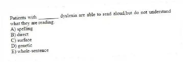 Patients with ________ dyslexia are able to read aloud,but do not understand what they are reading.
A) spelling
B) direct
C) surface
D) genetic
E) whole-sentence