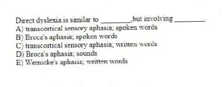 Direct dyslexia is similar to ________,but involving ________.
A) transcortical sensory aphasia; spoken words
B) Broca's aphasia; spoken words
C) transcortical sensory aphasia; written words
D) Broca's aphasia; sounds
E) Wernicke's aphasia; written words