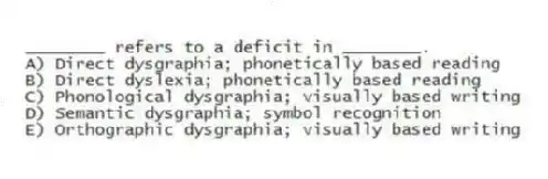 ________ refers to a deficit in ________.
A) Direct dysgraphia; phonetically based reading
B) Direct dyslexia; phonetically based reading
C) Phonological dysgraphia; visually based writing
D) Semantic dysgraphia; symbol recognition
E) Orthographic dysgraphia; visually based writing
