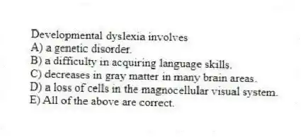 Developmental dyslexia involves
A) a genetic disorder.
B) a difficulty in acquiring language skills.
C) decreases in gray matter in many brain areas.
D) a loss of cells in the magnocellular visual system.
E) All of the above are correct.