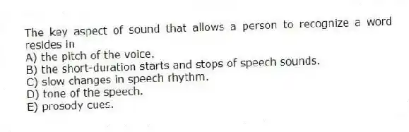The key aspect of sound that allows a person to recognize a word resides in
A) the pitch of the voice.
B) the short-duration starts and stops of speech sounds.
C) slow changes in speech rhythm.
D) tone of the speech.
E) prosody cues.