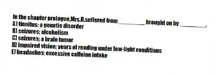 In the chapter prologue,Mrs.R.suffered from ________ brought on by ________.
A) tinnitus; a genetic disorder
B) seizures; alcoholism
C) seizures; a brain tumor
D) impaired vision; years of reading under low-light conditions
E) headaches; excessive caffeine intake
