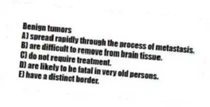 Benign tumors
A) spread rapidly through the process of metastasis.
B) are difficult to remove from brain tissue.
C) do not require treatment.
D) are likely to be fatal in very old persons.
E) have a distinct border.