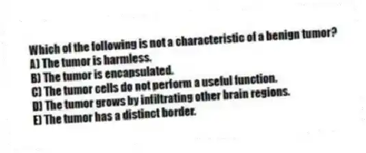 Which of the following is not a characteristic of a benign tumor?
A) The tumor is harmless.
B) The tumor is encapsulated.
C) The tumor cells do not perform a useful function.
D) The tumor grows by infiltrating other brain regions.
E) The tumor has a distinct border.