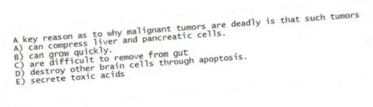 A key reason as to why malignant tumors are deadly is that such tumors
A) can compress liver and pancreatic cells.
B) can grow quickly.
C) are difficult to remove from gut
D) destroy other brain cells through apoptosis.
E) secrete toxic acids