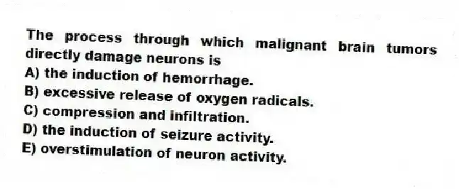 The process through which malignant brain tumors directly damage neurons is
A) the induction of hemorrhage.
B) excessive release of oxygen radicals.
C) compression and infiltration.
D) the induction of seizure activity.
E) overstimulation of neuron activity.