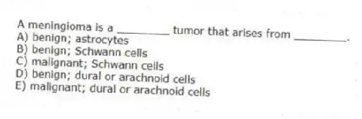 A meningioma is a ________ tumor that arises from ________.
A) benign; astrocytes
B) benign; Schwann cells
C) malignant; Schwann cells
D) benign; dural or arachnoid cells
E) malignant; dural or arachnoid cells