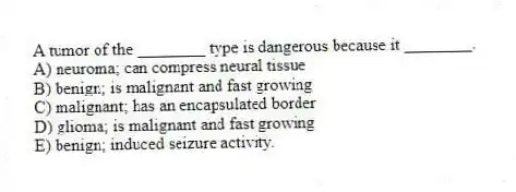 A tumor of the ________ type is dangerous because it ________.
A) neuroma; can compress neural tissue
B) benign; is malignant and fast growing
C) malignant; has an encapsulated border
D) glioma; is malignant and fast growing
E) benign; induced seizure activity.