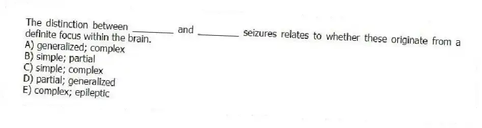 The distinction between ________ and ________ seizures relates to whether these originate from a definite focus within the brain.
A) generalized; complex
B) simple; partial
C) simple; complex
D) partial; generalized
E) complex; epileptic