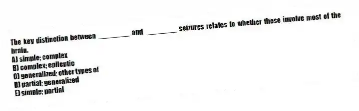 The key distinction between ________ and ________ seizures relates to whether these involve most of the brain.
A) simple; complex
B) complex; epileptic
C) generalized; other types of
D) partial; generalized
E) simple; partial
