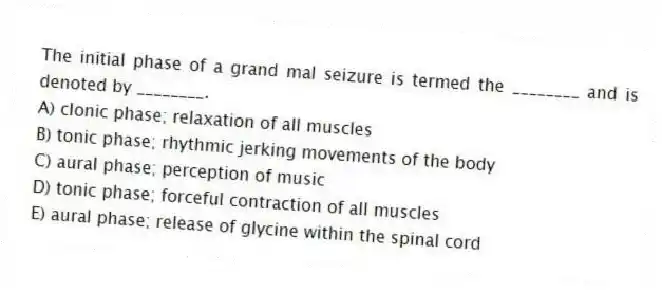 The initial phase of a grand mal seizure is termed the ________ and is denoted by ________.
A) clonic phase; relaxation of all muscles
B) tonic phase; rhythmic jerking movements of the body
C) aural phase; perception of music
D) tonic phase; forceful contraction of all muscles
E) aural phase; release of glycine within the spinal cord