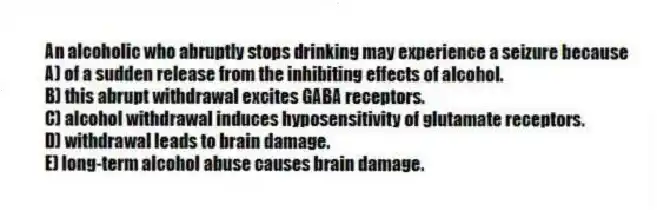An alcoholic who abruptly stops drinking may experience a seizure because
A) of a sudden release from the inhibiting effects of alcohol.
B) this abrupt withdrawal excites GABA receptors.
C) alcohol withdrawal induces hyposensitivity of glutamate receptors.
D) withdrawal leads to brain damage.
E) long-term alcohol abuse causes brain damage.