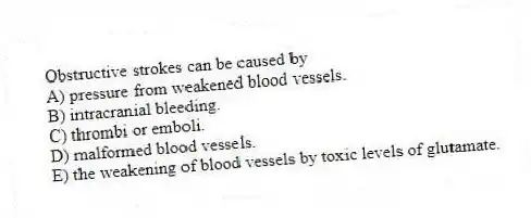 Obstructive strokes can be caused by
A) pressure from weakened blood vessels.
B) intracranial bleeding.
C) thrombi or emboli.
D) malformed blood vessels.
E) the weakening of blood vessels by toxic levels of glutamate.