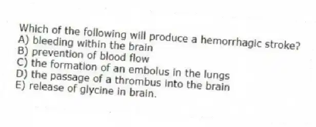 Which of the following will produce a hemorrhagic stroke?
A) bleeding within the brain
B) prevention of blood flow
C) the formation of an embolus in the lungs
D) the passage of a thrombus into the brain
E) release of glycine in brain.