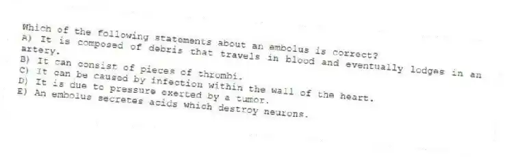 Which of the following statements about an embolus is correct?
A) It is composed of debris that travels in blood and eventually lodges in an artery.
B) It can consist of pieces of thrombi.
C) It can be caused by infection within the wall of the heart.
D) It is due to pressure exerted by a tumor.
E) An embolus secretes acids which destroy neurons.