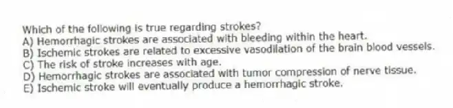 Which of the following is true regarding strokes?
A) Hemorrhagic strokes are associated with bleeding within the heart.
B) Ischemic strokes are related to excessive vasodilation of the brain blood vessels.
C) The risk of stroke increases with age.
D) Hemorrhagic strokes are associated with tumor compression of nerve tissue.
E) Ischemic stroke will eventually produce a hemorrhagic stroke.