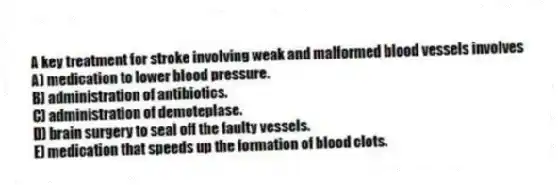 A key treatment for stroke involving weak and malformed blood vessels involves
A) medication to lower blood pressure.
B) administration of antibiotics.
C) administration of demoteplase.
D) brain surgery to seal off the faulty vessels.
E) medication that speeds up the formation of blood clots.