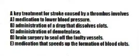 A key treatment for stroke caused by a thrombus involves
A) medication to lower blood pressure.
B) administration of a drug that dissolves clots.
C) administration of demoteplase.
D) brain surgery to seal off the faulty vessels.
E) medication that speeds up the formation of blood clots.